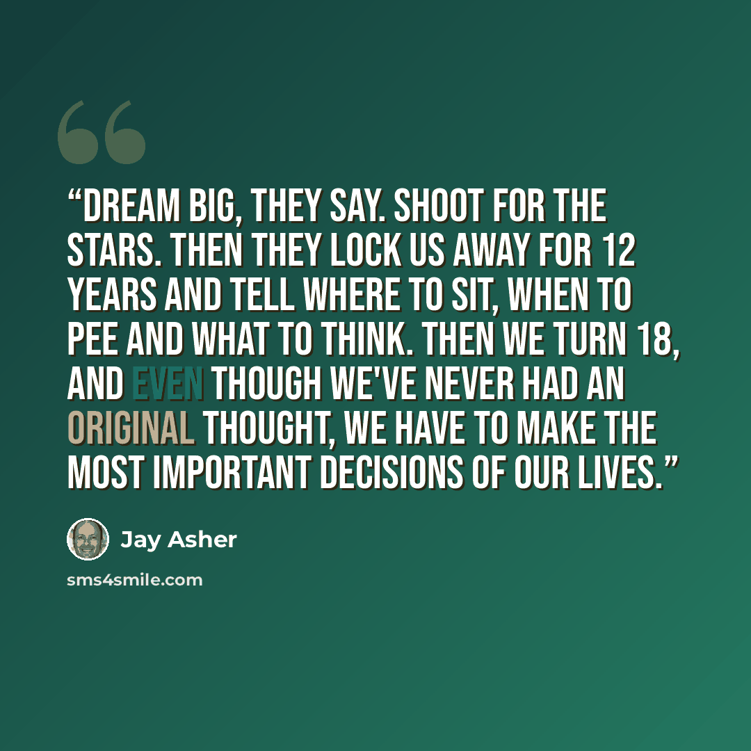 “Dream big, they say. Shoot for the stars. Then they lock us away for 12 years and tell where to sit, when to pee and what to think. Then we turn 18, and even though we've never had an original thought, we have to make the most important decisions of our lives.” quote by Jay Asher