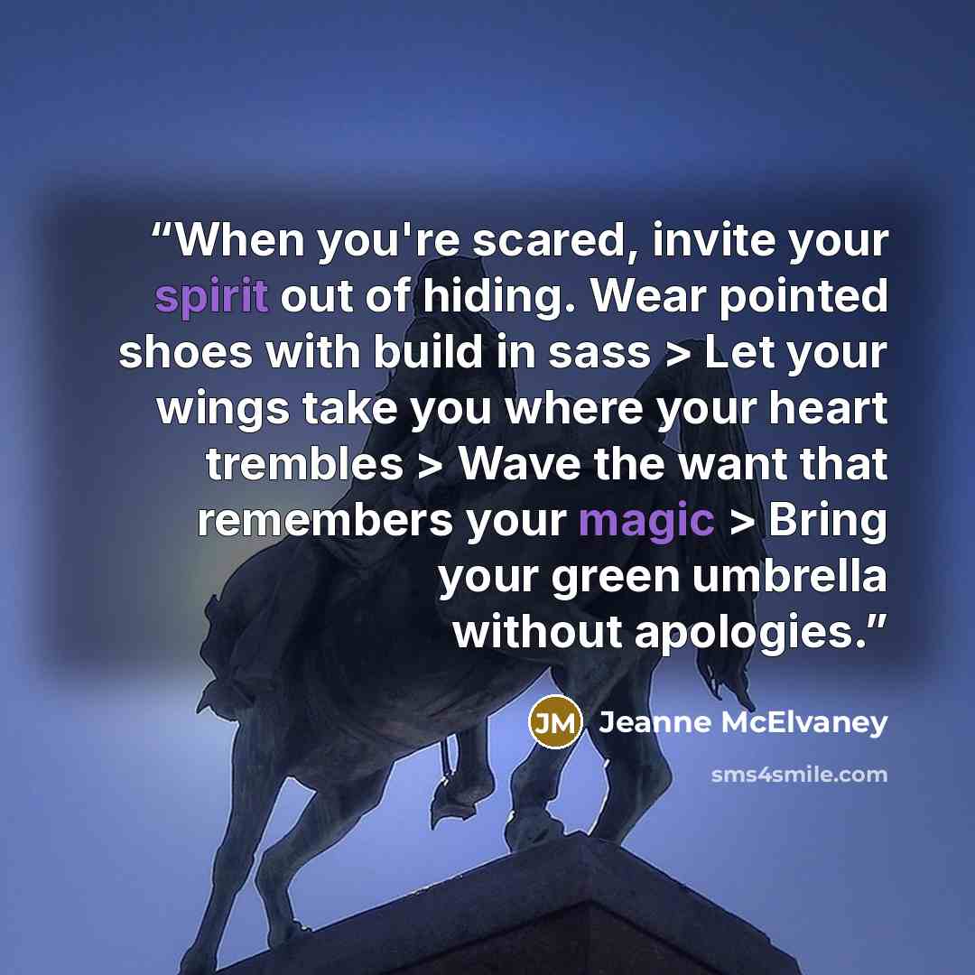 “When you're scared, invite your spirit out of hiding. Wear pointed shoes with build in sass > Let your wings take you where your heart trembles > Wave the want that remembers your magic > Bring your green umbrella without apologies.” quote by Jeanne McElvaney