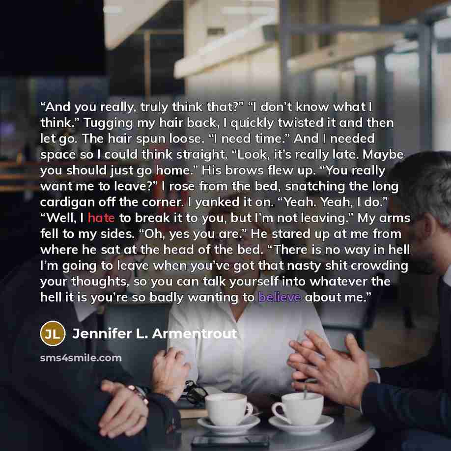 “And you really, truly think that?” “I don’t know what I think.” Tugging my hair back, I quickly twisted it and then let go. The hair spun loose. “I need time.” And I needed space so I could think straight. “Look, it’s really late. Maybe you should just go home.” His brows flew up. “You really want…” quote by Jennifer L. Armentrout