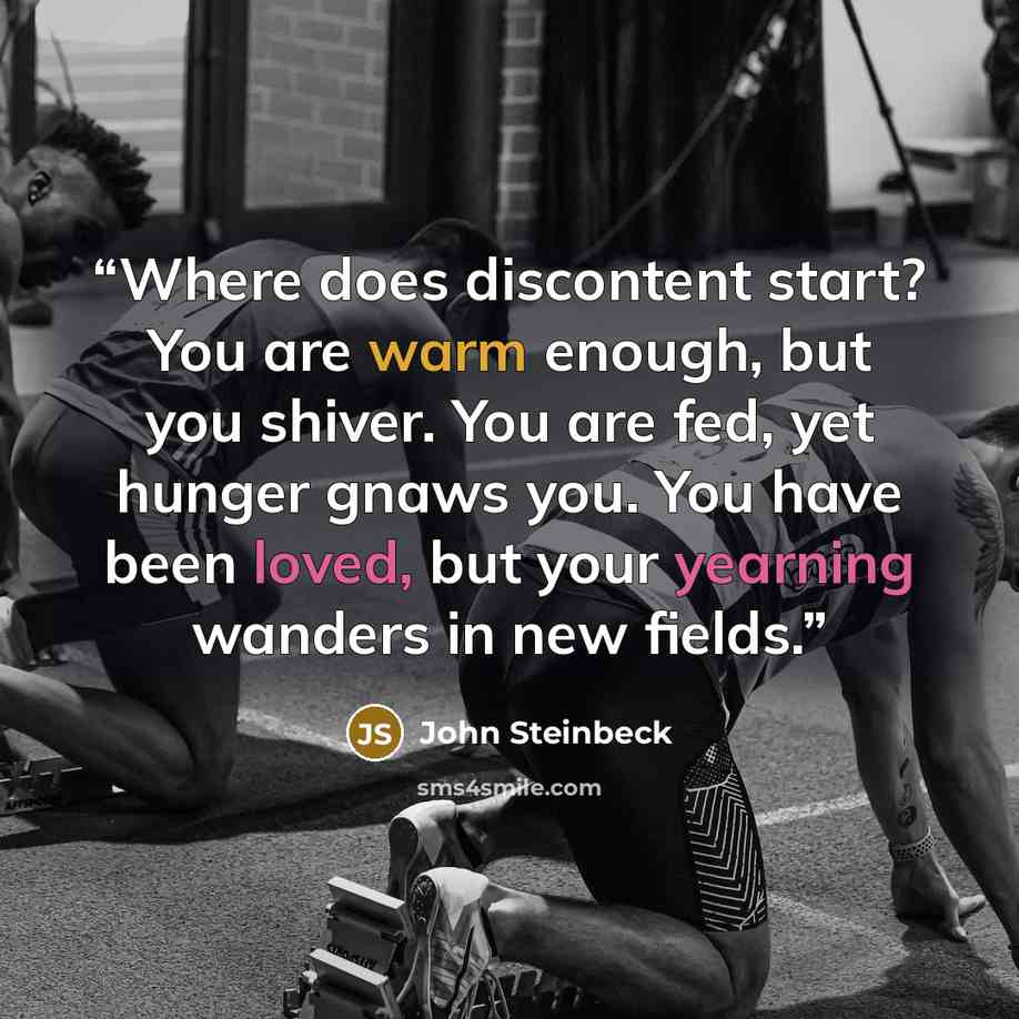 “Where does discontent start? You are warm enough, but you shiver. You are fed, yet hunger gnaws you. You have been loved, but your yearning wanders in new fields.” quote by John Steinbeck