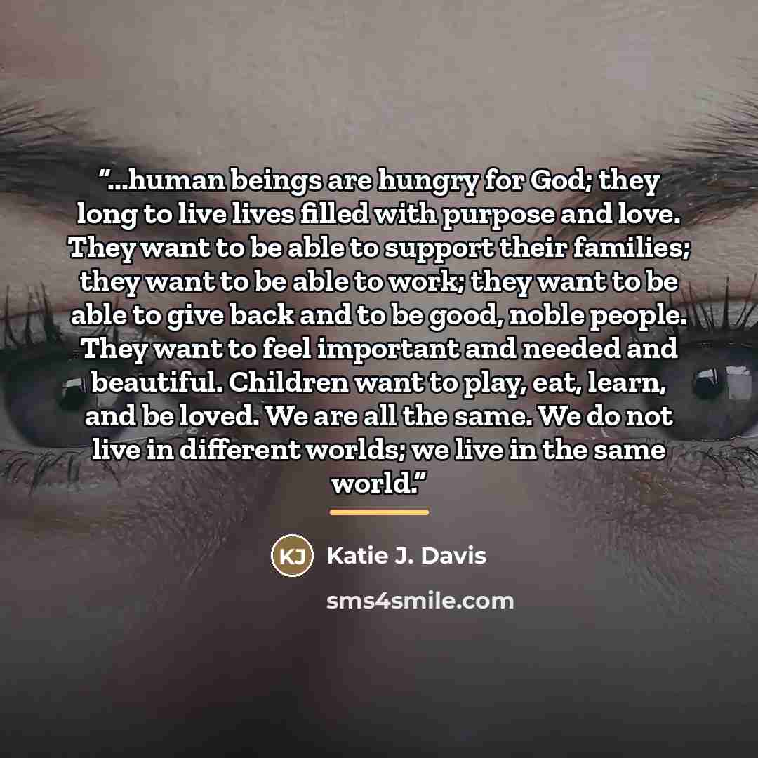 “...human beings are hungry for God; they long to live lives filled with purpose and love. They want to be able to support their families; they want to be able to work; they want to be able to give back and to be good, noble people. They want to feel important and needed and beautiful. Children…” quote by Katie J. Davis