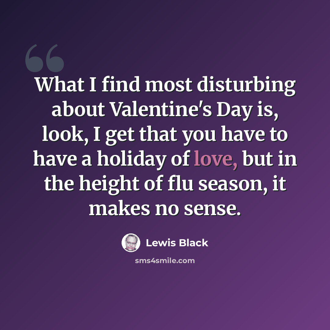 “What I find most disturbing about Valentine's Day is, look, I get that you have to have a holiday of love, but in the height of flu season, it makes no sense.” quote by Lewis Black