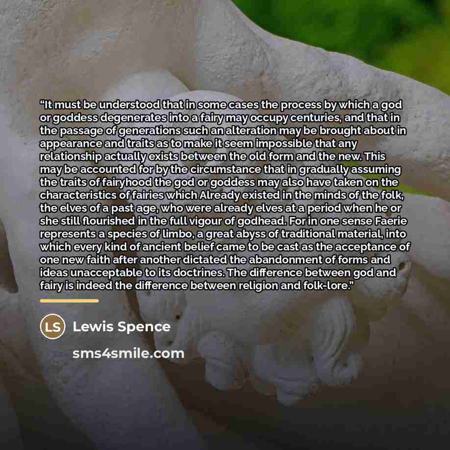 “It must be understood that in some cases the process by which a god or goddess degenerates into a fairy may occupy centuries, and that in the passage of generations such an alteration may be brought about in appearance and traits as to make it seem impossible that any relationship actually exists…” quote by Lewis Spence