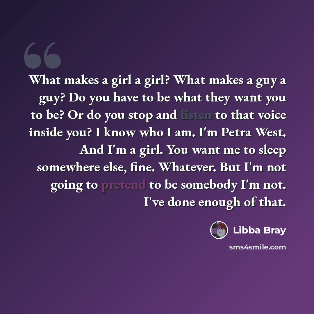 “What makes a girl a girl? What makes a guy a guy? Do you have to be what they want you to be? Or do you stop and listen to that voice inside you? I know who I am. I'm Petra West. And I'm a girl. You want me to sleep somewhere else, fine. Whatever. But I'm not going to pretend to be somebody I'm…” quote by Libba Bray