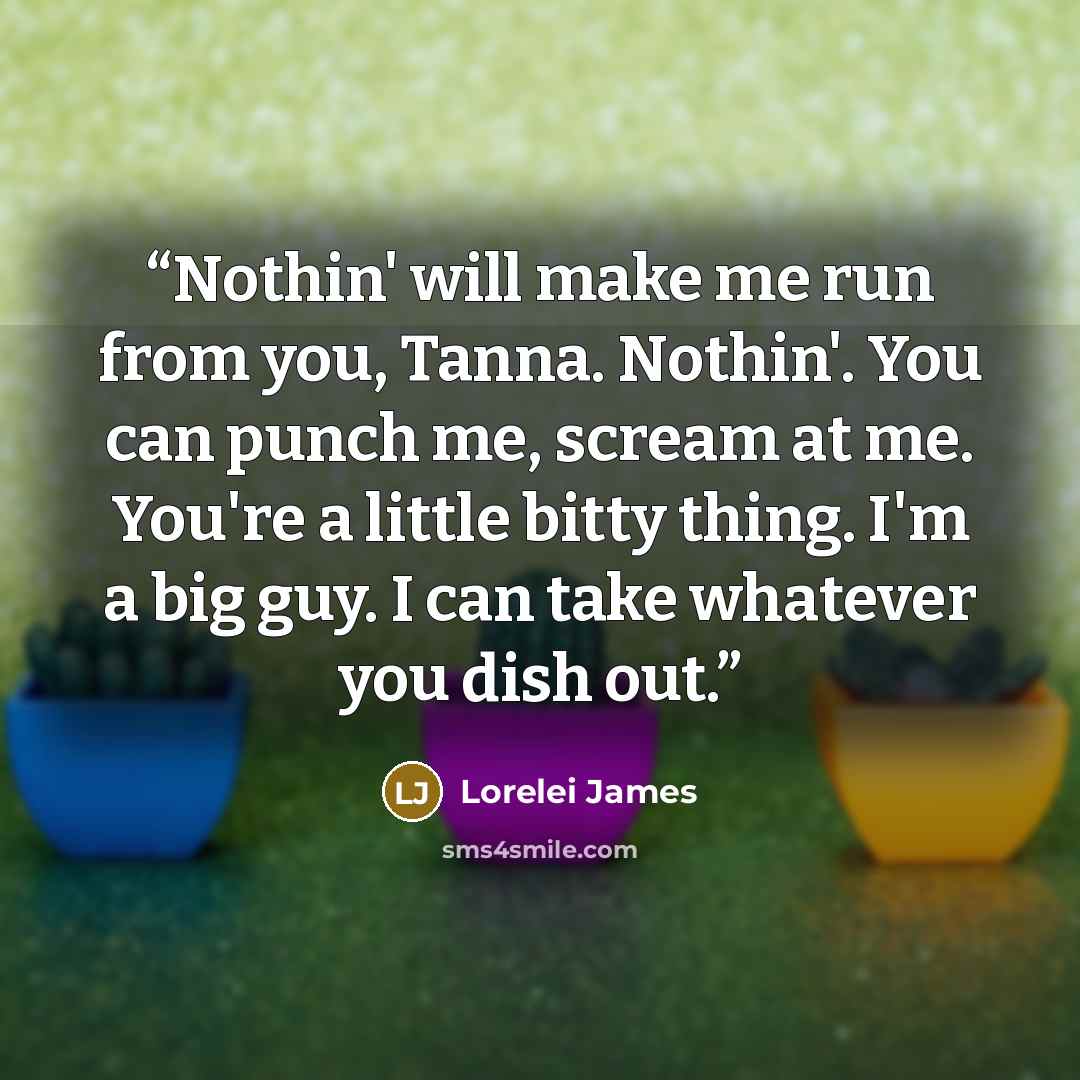 “Nothin' will make me run from you, Tanna. Nothin'. You can punch me, scream at me. You're a little bitty thing. I'm a big guy. I can take whatever you dish out.” quote by Lorelei James
