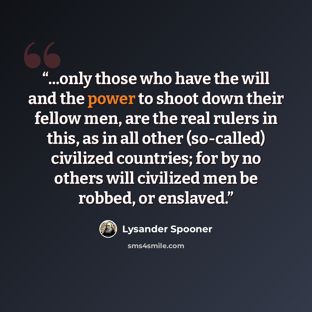“...only those who have the will and the power to shoot down their fellow men, are the real rulers in this, as in all other (so-called) civilized countries; for by no others will civilized men be robbed, or enslaved.” quote by Lysander Spooner