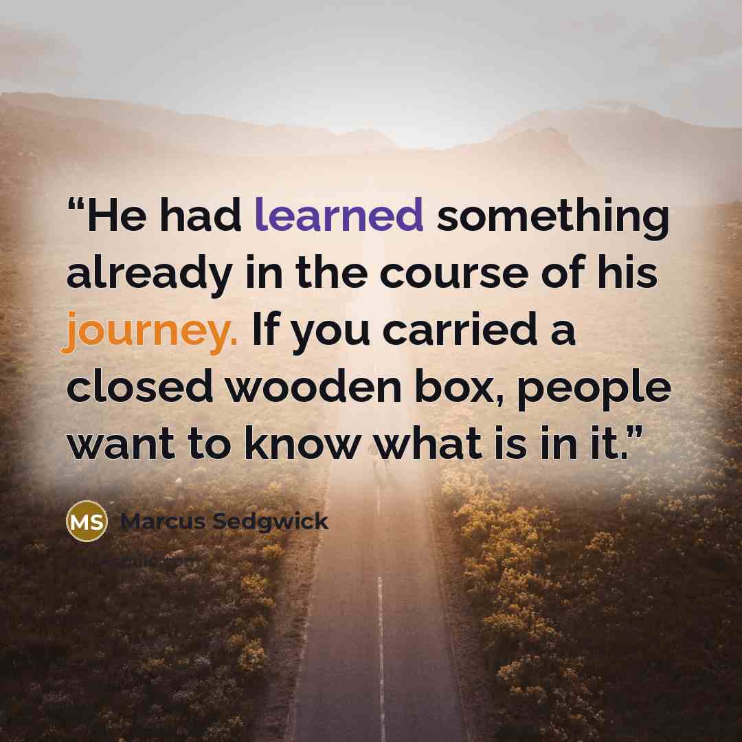 “He had learned something already in the course of his journey. If you carried a closed wooden box, people want to know what is in it.” quote by Marcus Sedgwick
