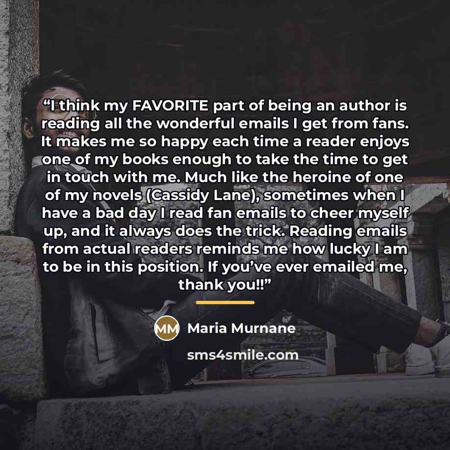 “I think my FAVORITE part of being an author is reading all the wonderful emails I get from fans. It makes me so happy each time a reader enjoys one of my books enough to take the time to get in touch with me. Much like the heroine of one of my novels (Cassidy Lane), sometimes when I have a bad day…” quote by Maria Murnane