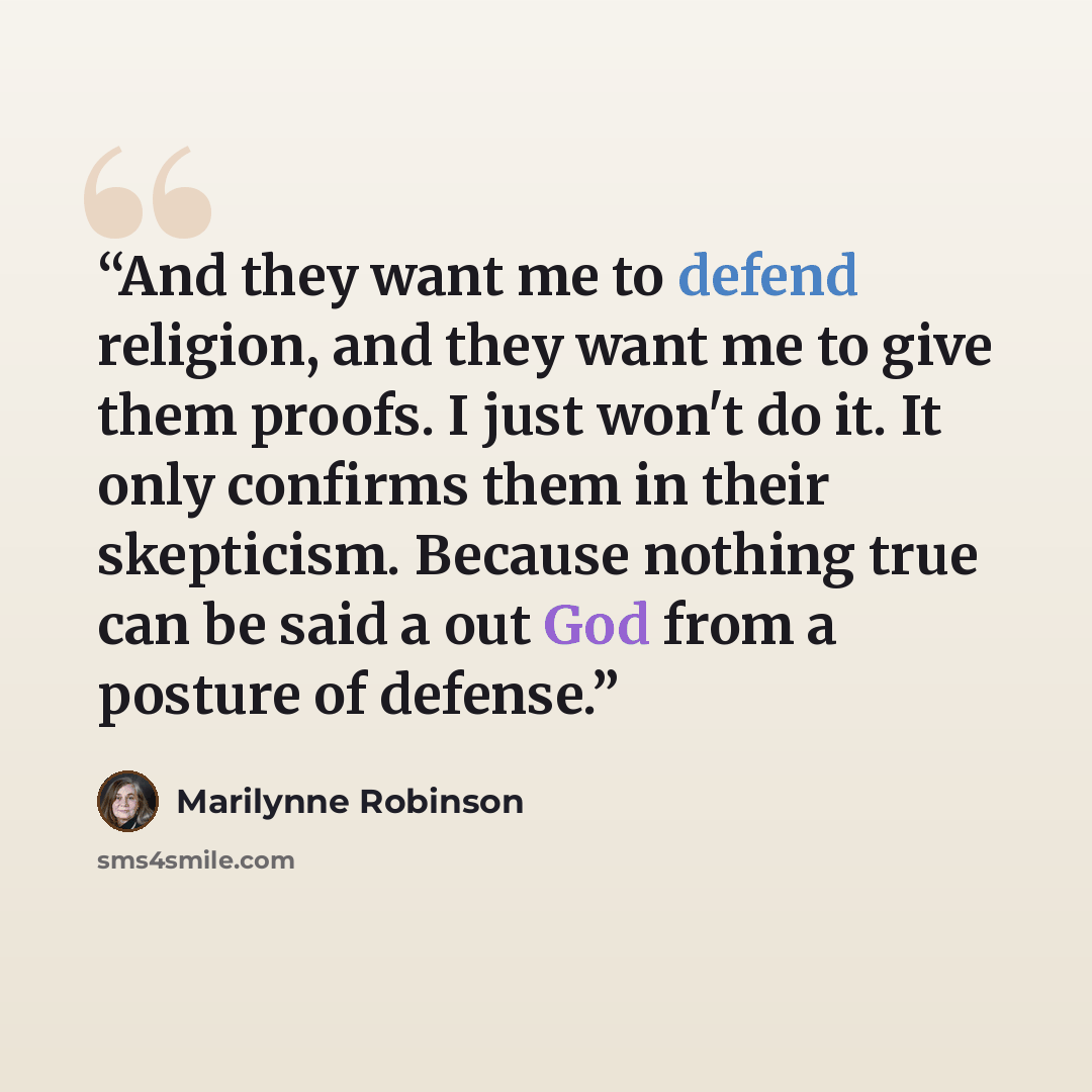 “And they want me to defend religion, and they want me to give them proofs. I just won't do it. It only confirms them in their skepticism. Because nothing true can be said a out God from a posture of defense.” quote by Marilynne Robinson