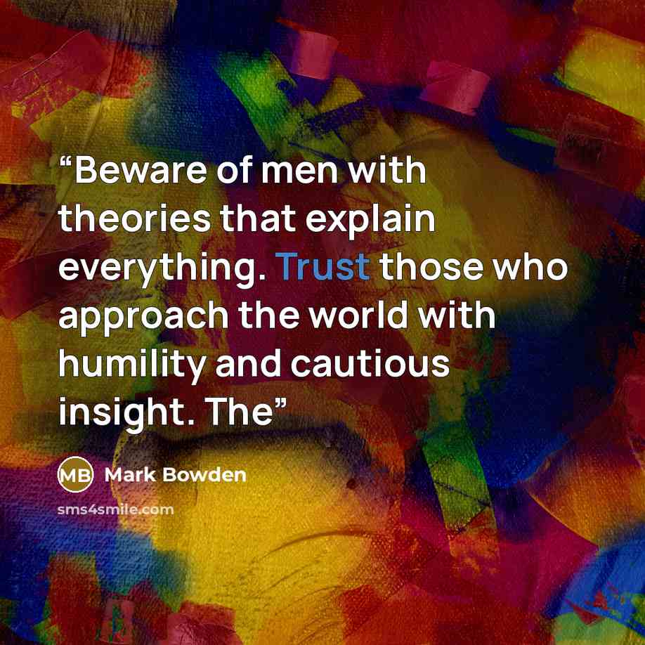 “Beware of men with theories that explain everything. Trust those who approach the world with humility and cautious insight. The” quote by Mark Bowden