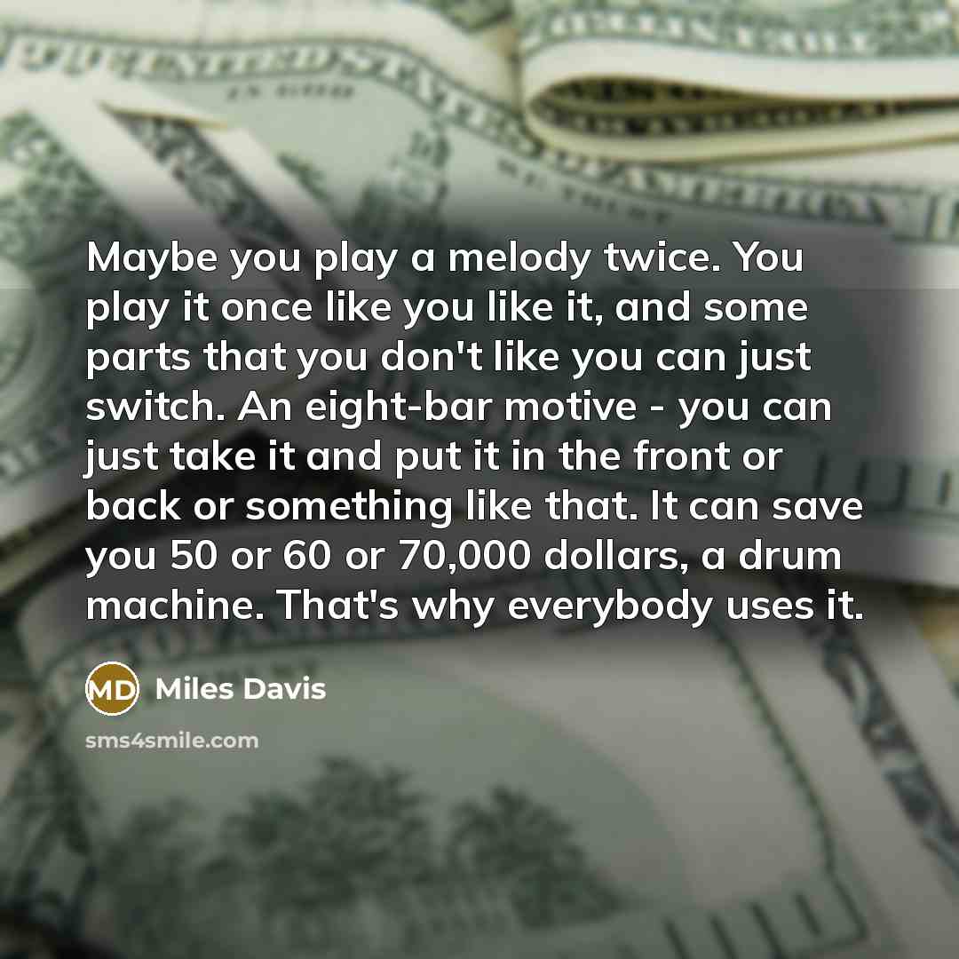 “Maybe you play a melody twice. You play it once like you like it, and some parts that you don't like you can just switch. An eight-bar motive - you can just take it and put it in the front or back or something like that. It can save you 50 or 60 or 70,000 dollars, a drum machine. That's why…” quote by Miles Davis