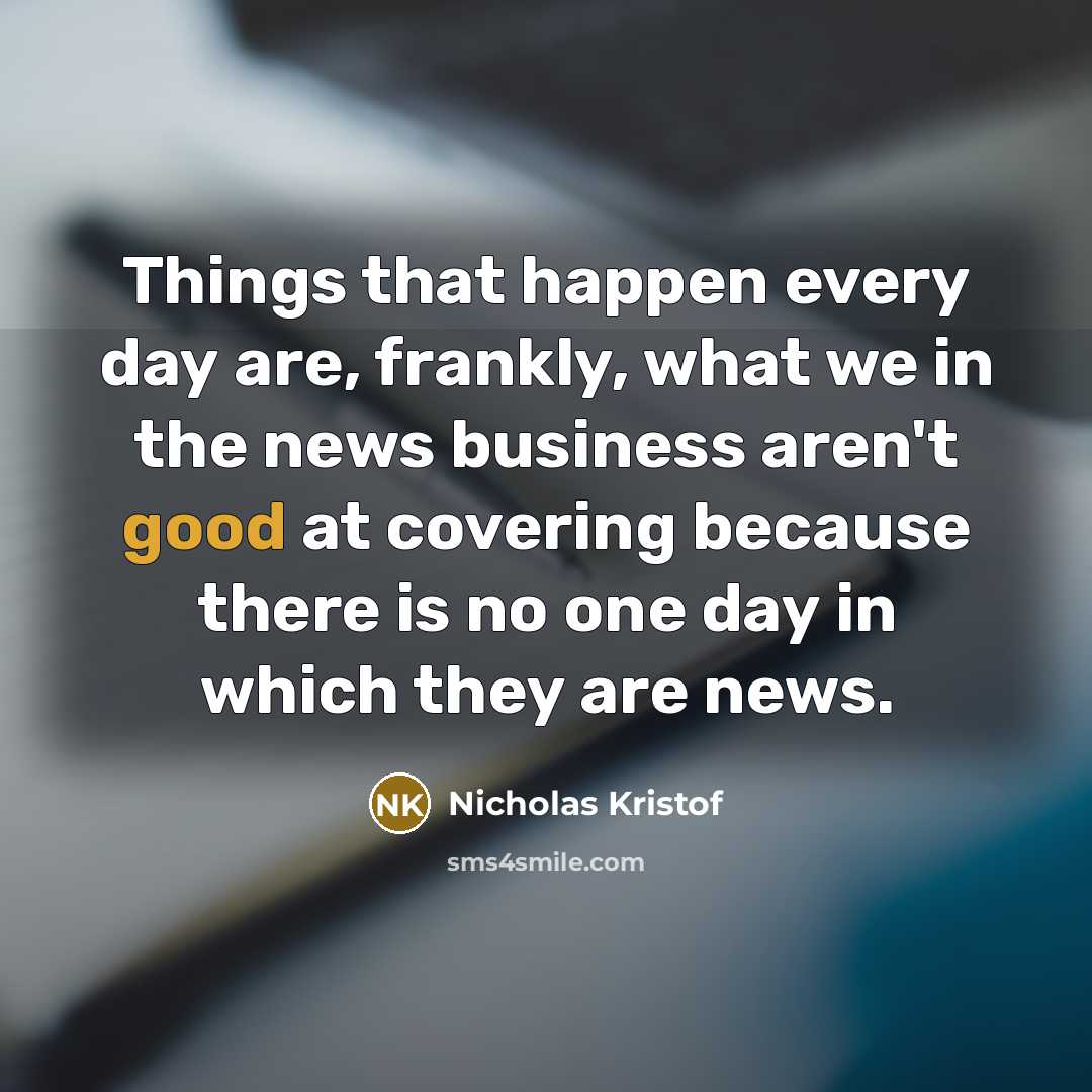 “Things that happen every day are, frankly, what we in the news business aren't good at covering because there is no one day in which they are news.” quote by Nicholas Kristof