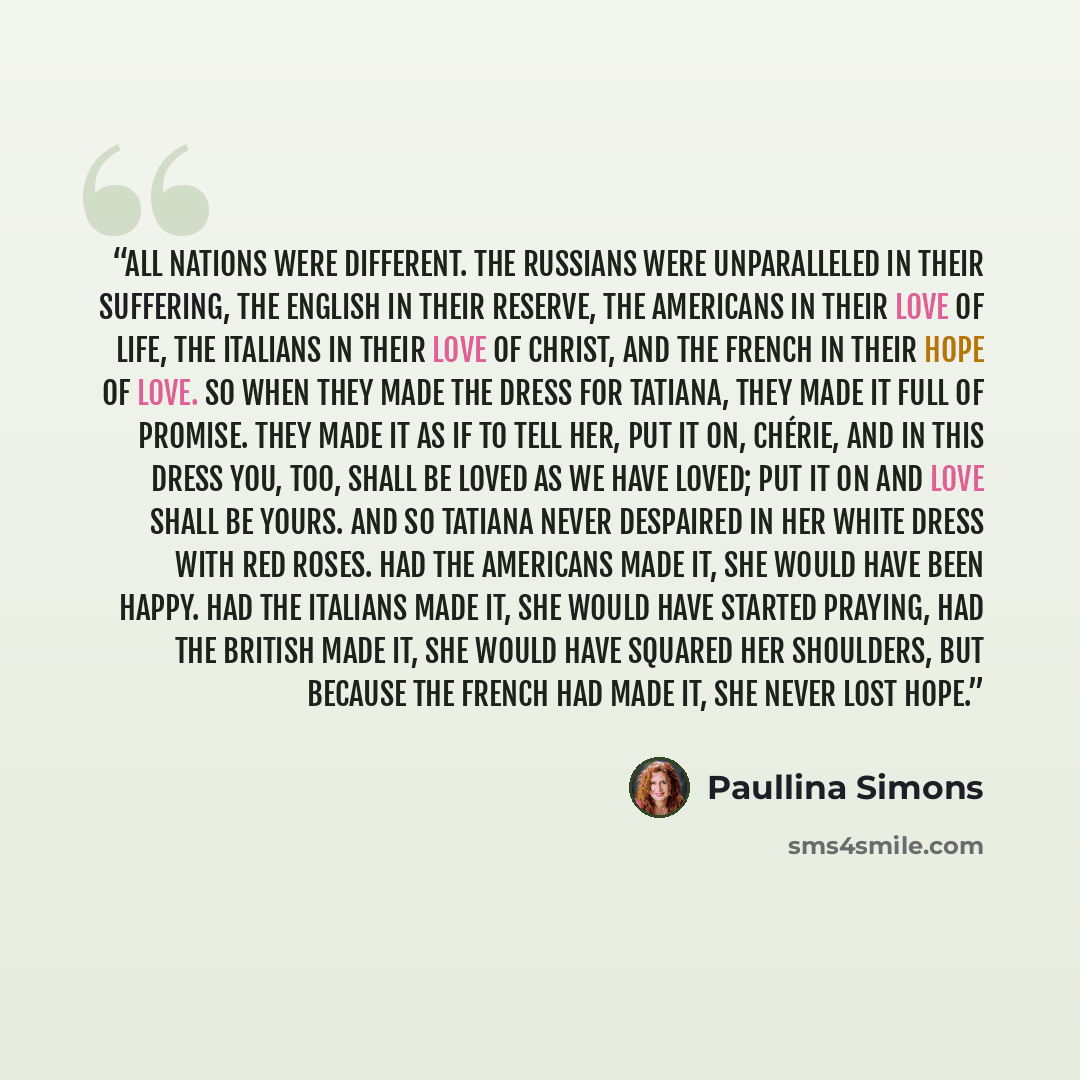 “All nations were different. The Russians were unparalleled in their suffering, the English in their reserve, the Americans in their love of life, the Italians in their love of Christ, and the French in their hope of love. So when they made the dress for Tatiana, they made it full of promise. They…” quote by Paullina Simons