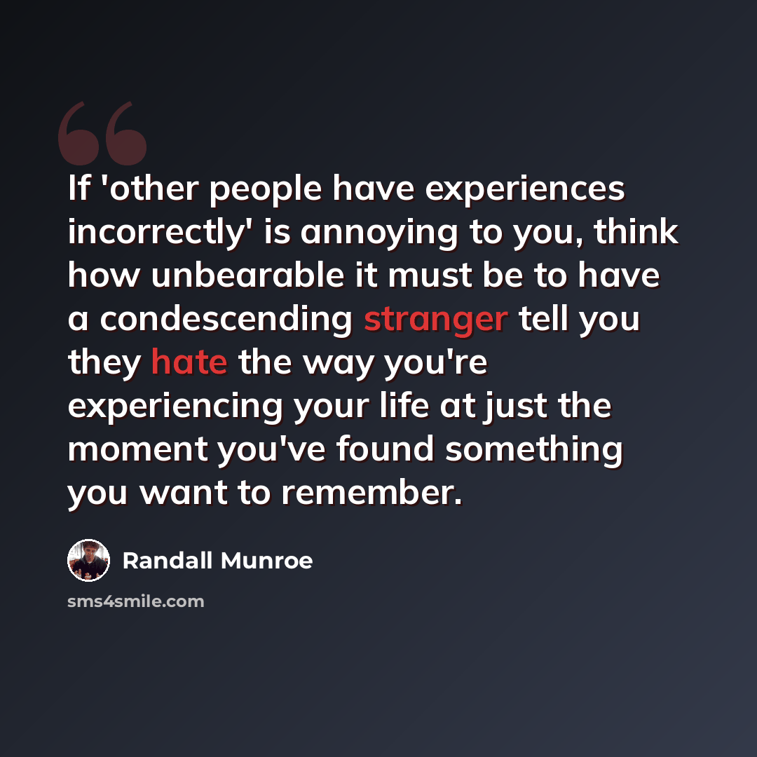 “If 'other people have experiences incorrectly' is annoying to you, think how unbearable it must be to have a condescending stranger tell you they hate the way you're experiencing your life at just the moment you've found something you want to remember.” quote by Randall Munroe