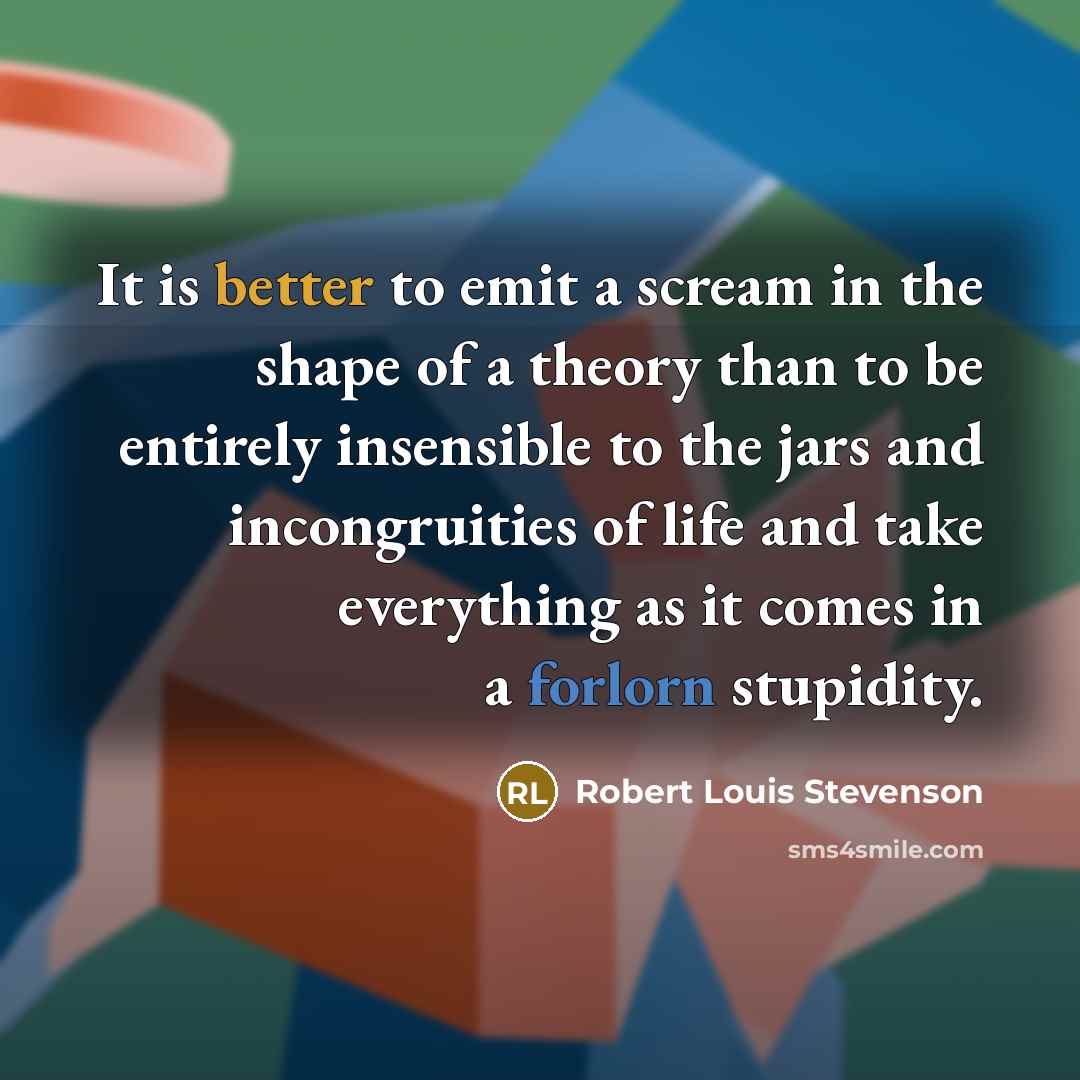 “It is better to emit a scream in the shape of a theory than to be entirely insensible to the jars and incongruities of life and take everything as it comes in a forlorn stupidity.” quote by Robert Louis Stevenson