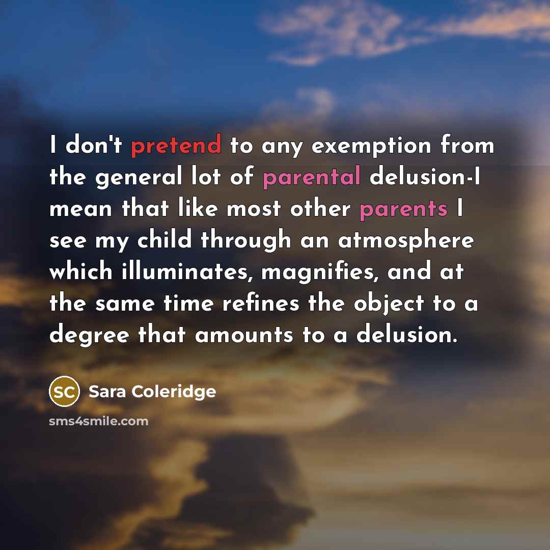 “I don't pretend to any exemption from the general lot of parental delusion-I mean that like most other parents I see my child through an atmosphere which illuminates, magnifies, and at the same time refines the object to a degree that amounts to a delusion.” quote by Sara Coleridge