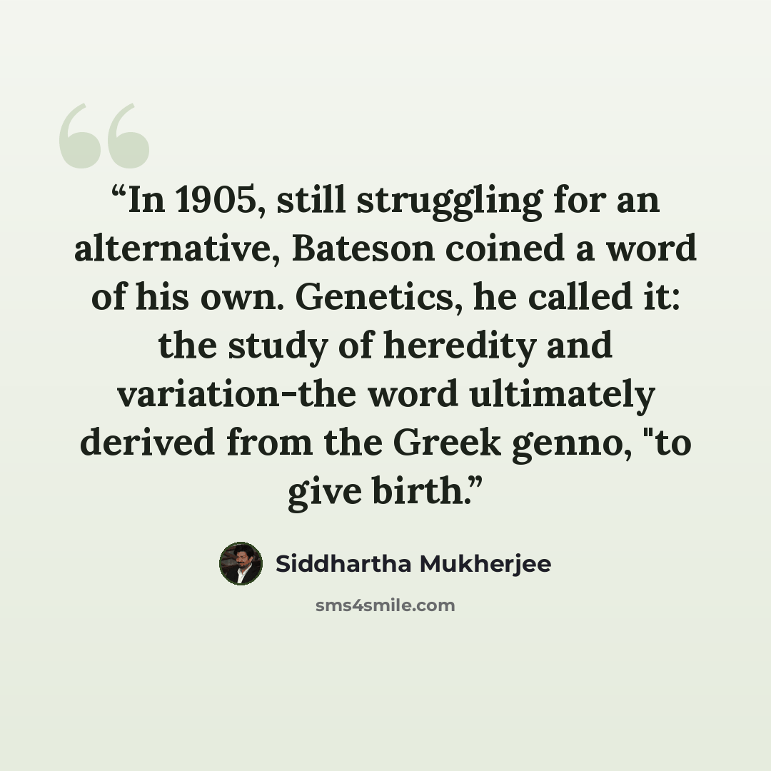“In 1905, still struggling for an alternative, Bateson coined a word of his own. Genetics, he called it: the study of heredity and variation-the word ultimately derived from the Greek genno, "to give birth.” quote by Siddhartha Mukherjee