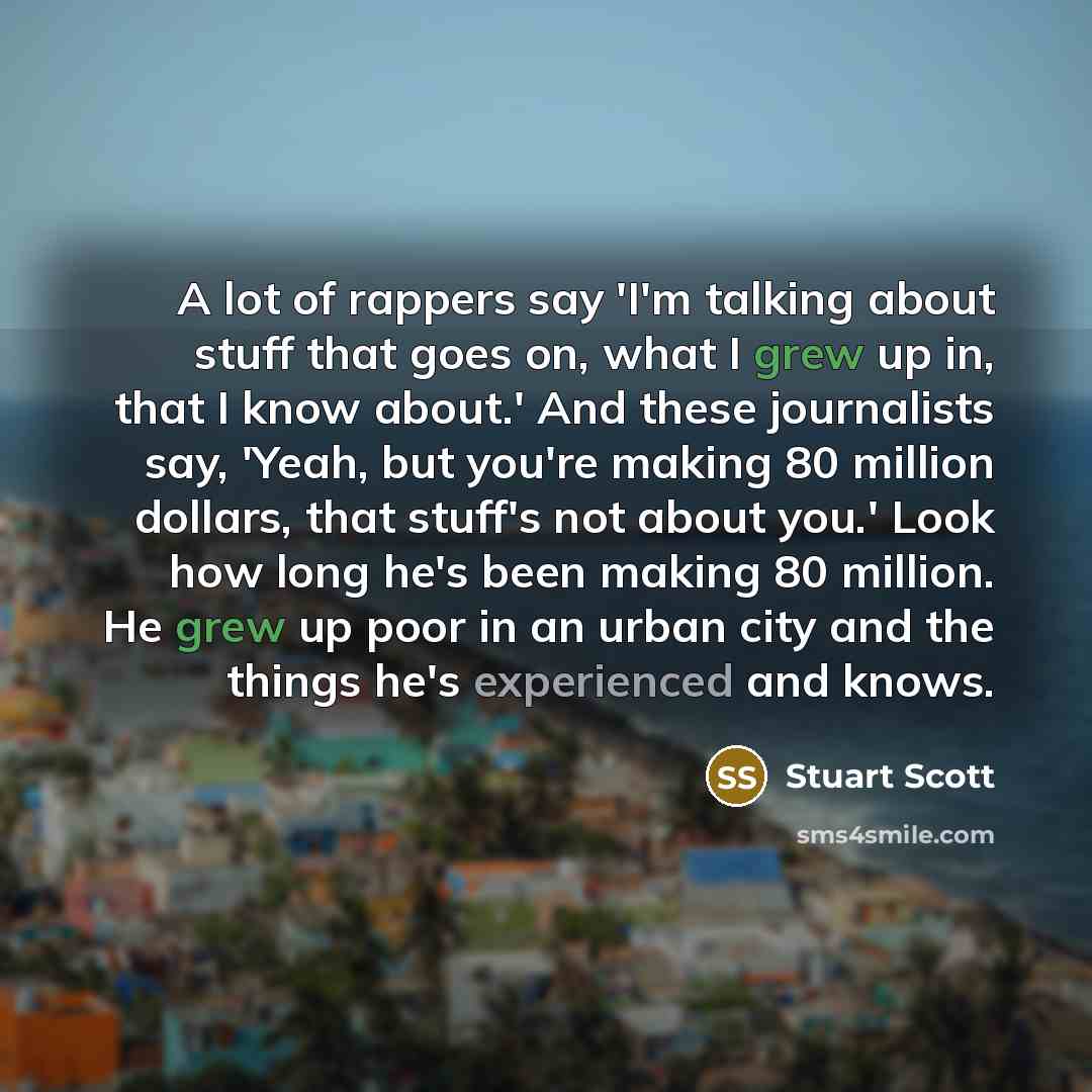 “A lot of rappers say 'I'm talking about stuff that goes on, what I grew up in, that I know about.' And these journalists say, 'Yeah, but you're making 80 million dollars, that stuff's not about you.' Look how long he's been making 80 million. He grew up poor in an urban city and the things he's…” quote by Stuart Scott