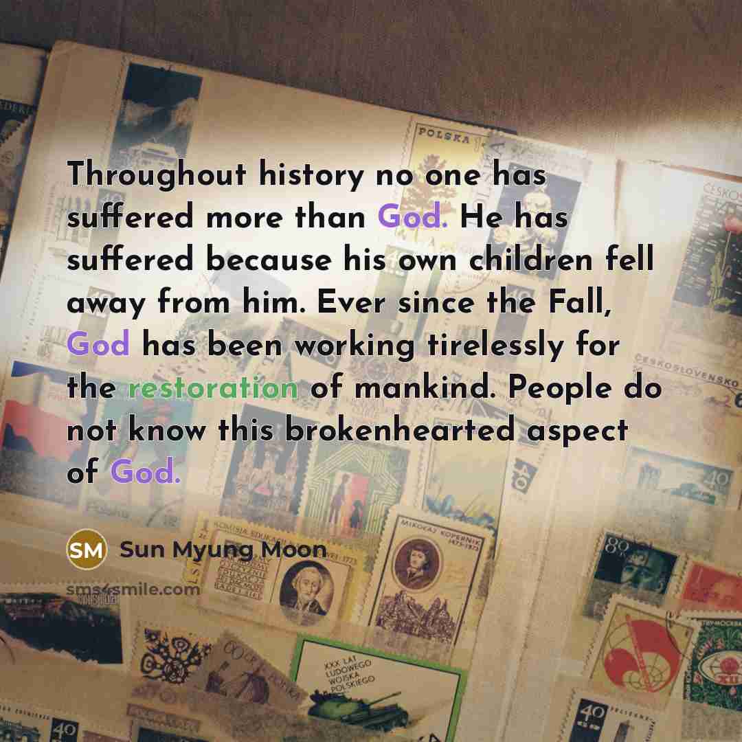 “Throughout history no one has suffered more than God. He has suffered because his own children fell away from him. Ever since the Fall, God has been working tirelessly for the restoration of mankind. People do not know this brokenhearted aspect of God.” quote by Sun Myung Moon