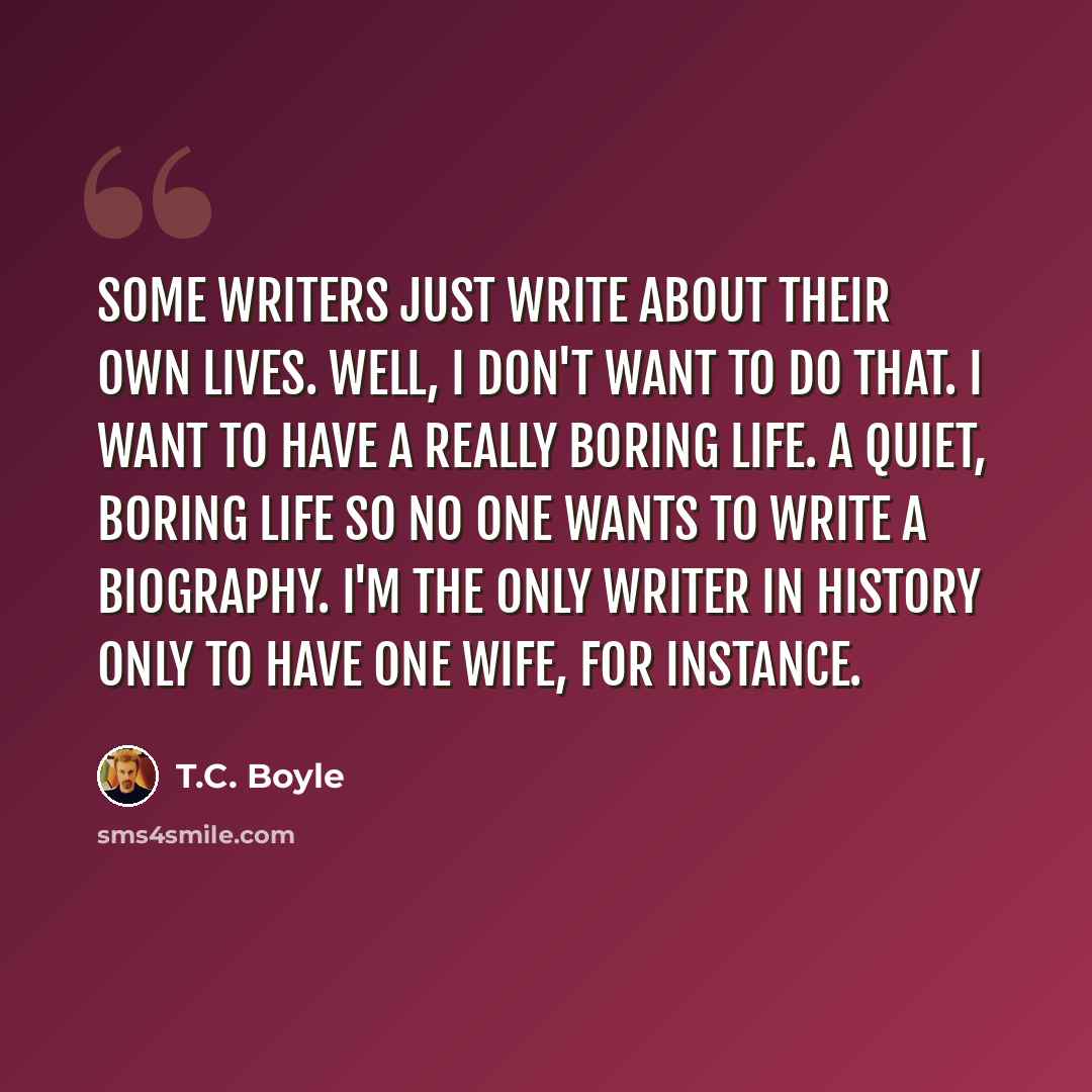 “Some writers just write about their own lives. Well, I don't want to do that. I want to have a really boring life. A quiet, boring life so no one wants to write a biography. I'm the only writer in history only to have one wife, for instance.” quote by T.C. Boyle