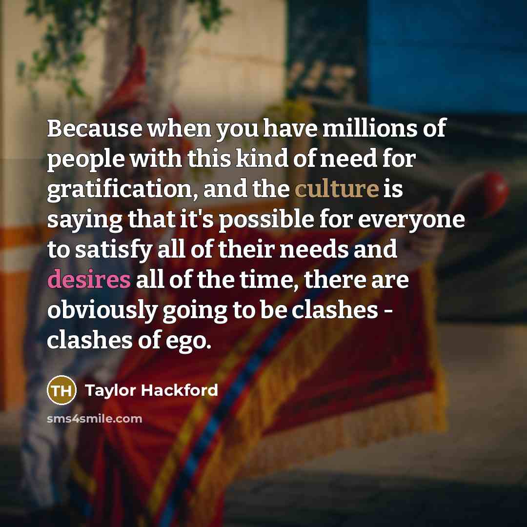 “Because when you have millions of people with this kind of need for gratification, and the culture is saying that it's possible for everyone to satisfy all of their needs and desires all of the time, there are obviously going to be clashes - clashes of ego.” quote by Taylor Hackford