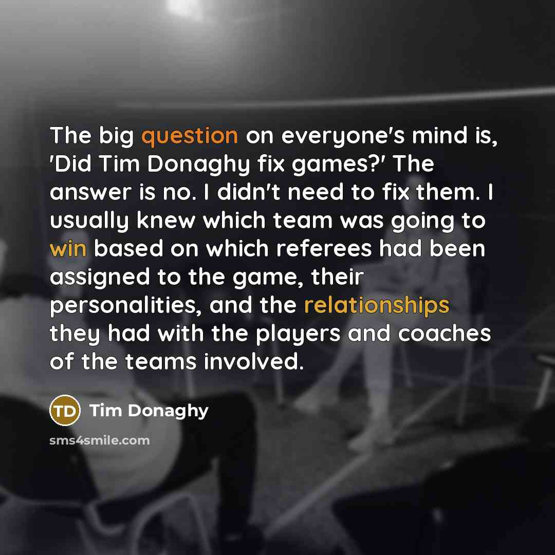 “The big question on everyone's mind is, 'Did Tim Donaghy fix games?' The answer is no. I didn't need to fix them. I usually knew which team was going to win based on which referees had been assigned to the game, their personalities, and the relationships they had with the players and coaches of…” quote by Tim Donaghy