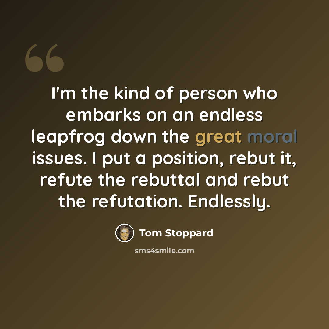 “I'm the kind of person who embarks on an endless leapfrog down the great moral issues. I put a position, rebut it, refute the rebuttal and rebut the refutation. Endlessly.” quote by Tom Stoppard
