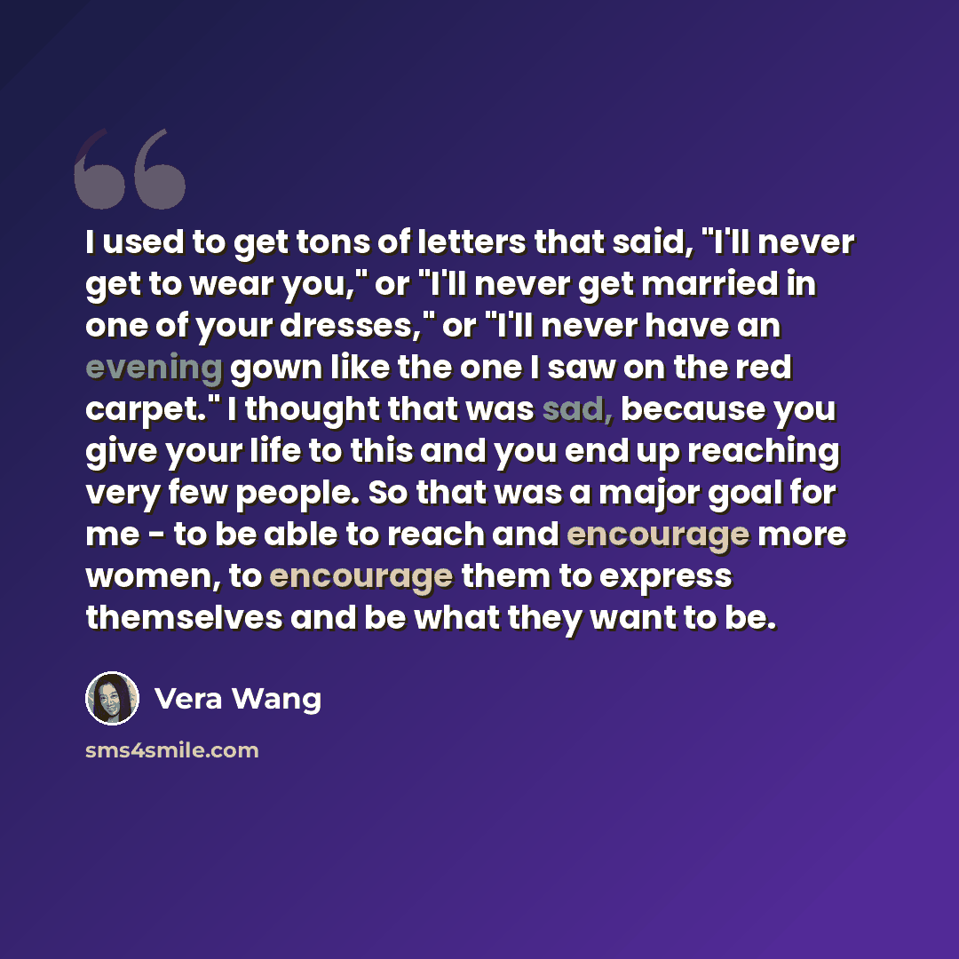 “I used to get tons of letters that said, "I'll never get to wear you," or "I'll never get married in one of your dresses," or "I'll never have an evening gown like the one I saw on the red carpet." I thought that was sad, because you give your life to this and you end up reaching very few people…” quote by Vera Wang