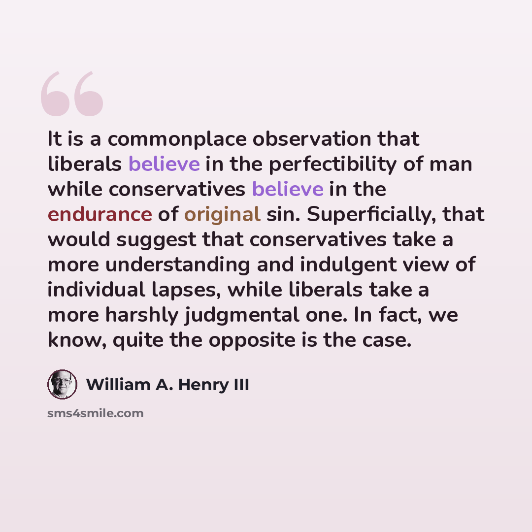 “It is a commonplace observation that liberals believe in the perfectibility of man while conservatives believe in the endurance of original sin. Superficially, that would suggest that conservatives take a more understanding and indulgent view of individual lapses, while liberals take a more…” quote by William A. Henry III