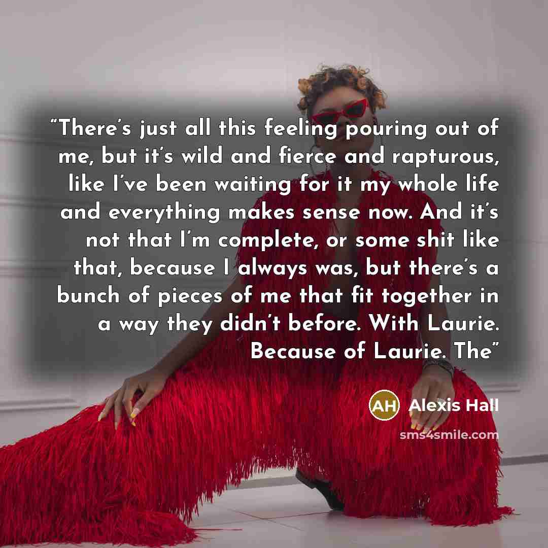“There’s just all this feeling pouring out of me, but it’s wild and fierce and rapturous, like I’ve been waiting for it my whole life and everything makes sense now. And it’s not that I’m complete, or some shit like that, because I always was, but there’s a bunch of pieces of me that fit together…” quote by Alexis Hall