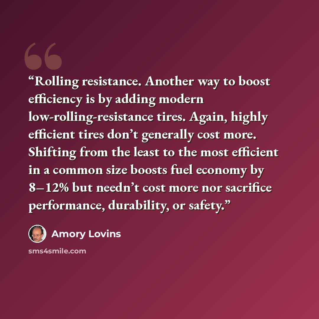 “Rolling resistance. Another way to boost efficiency is by adding modern low-rolling-resistance tires. Again, highly efficient tires don’t generally cost more. Shifting from the least to the most efficient in a common size boosts fuel economy by 8–12% but needn’t cost more nor sacrifice…” quote by Amory Lovins