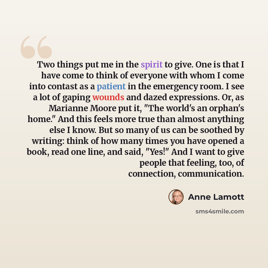 “Two things put me in the spirit to give. One is that I have come to think of everyone with whom I come into contast as a patient in the emergency room. I see a lot of gaping wounds and dazed expressions. Or, as Marianne Moore put it, "The world's an orphan's home." And this feels more true than…” quote by Anne Lamott