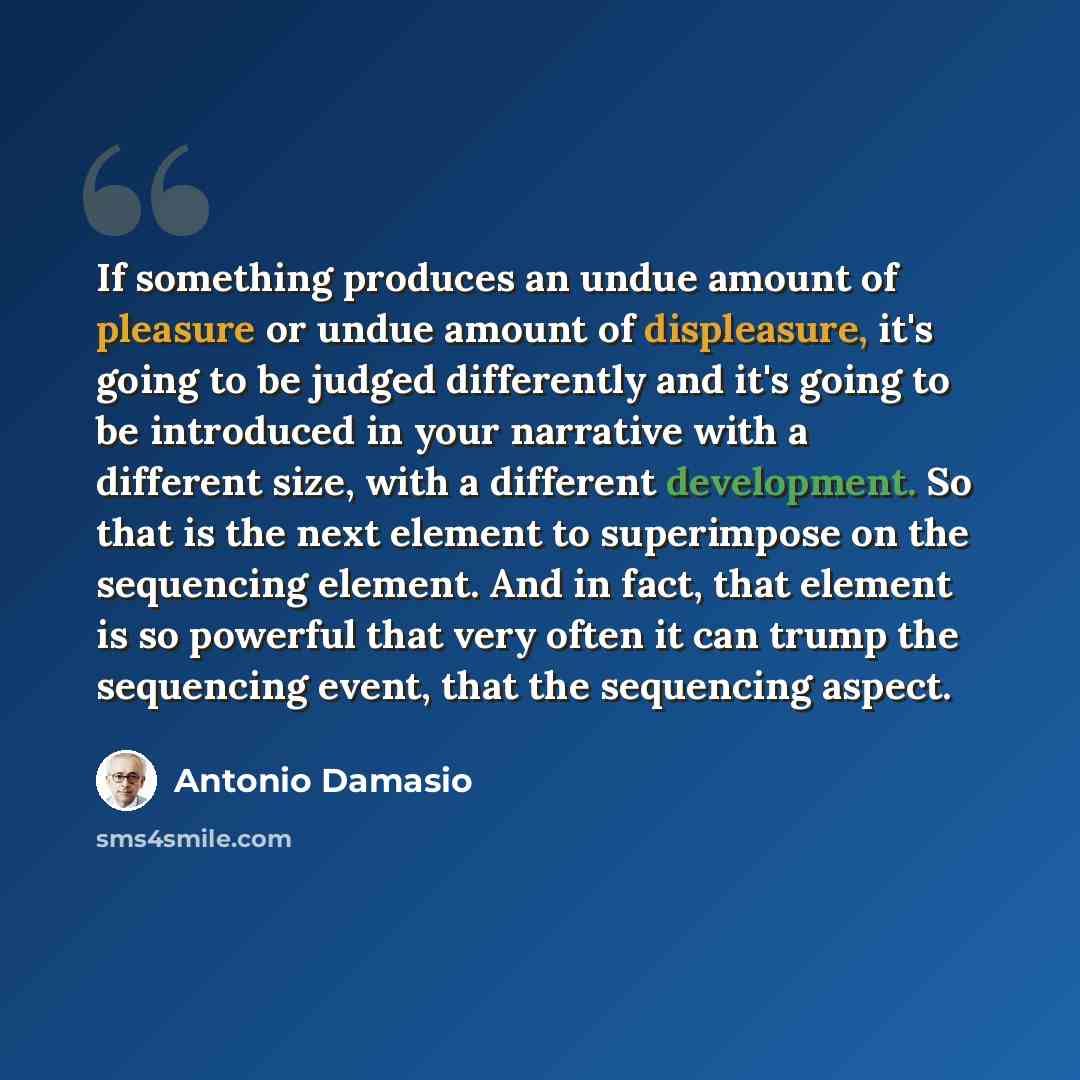 “If something produces an undue amount of pleasure or undue amount of displeasure, it's going to be judged differently and it's going to be introduced in your narrative with a different size, with a different development. So that is the next element to superimpose on the sequencing element. And in…” quote by Antonio Damasio