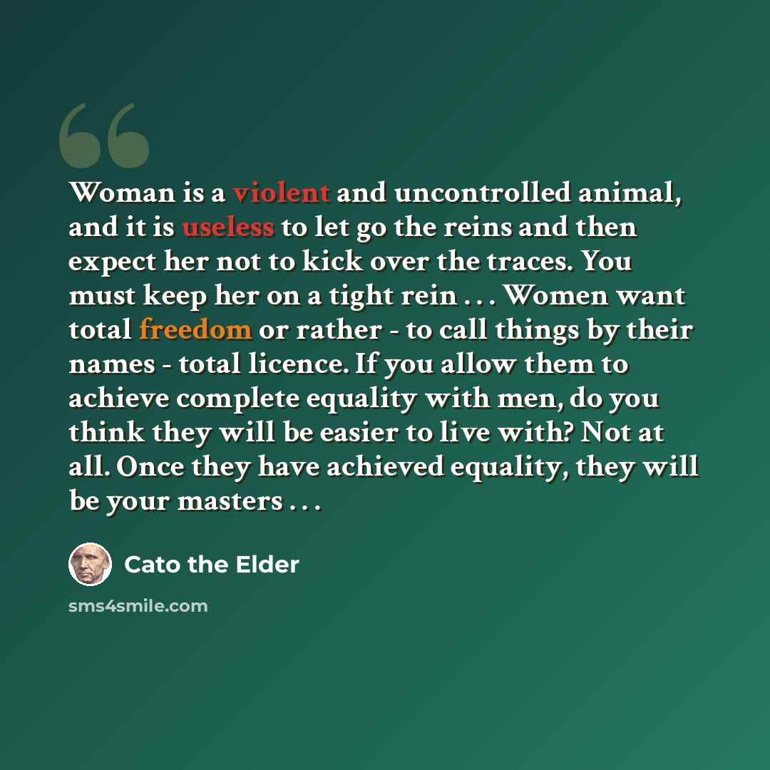 “Woman is a violent and uncontrolled animal, and it is useless to let go the reins and then expect her not to kick over the traces. You must keep her on a tight rein . . . Women want total freedom or rather - to call things by their names - total licence. If you allow them to achieve complete…” quote by Cato the Elder