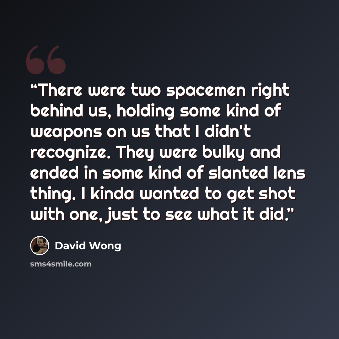 “There were two spacemen right behind us, holding some kind of weapons on us that I didn't recognize. They were bulky and ended in some kind of slanted lens thing. I kinda wanted to get shot with one, just to see what it did.” quote by David Wong