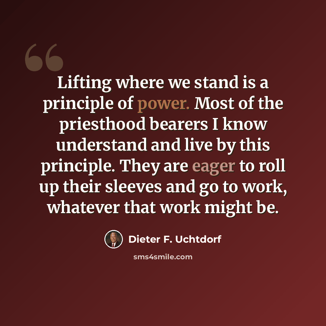 “Lifting where we stand is a principle of power. Most of the priesthood bearers I know understand and live by this principle. They are eager to roll up their sleeves and go to work, whatever that work might be.” quote by Dieter F. Uchtdorf