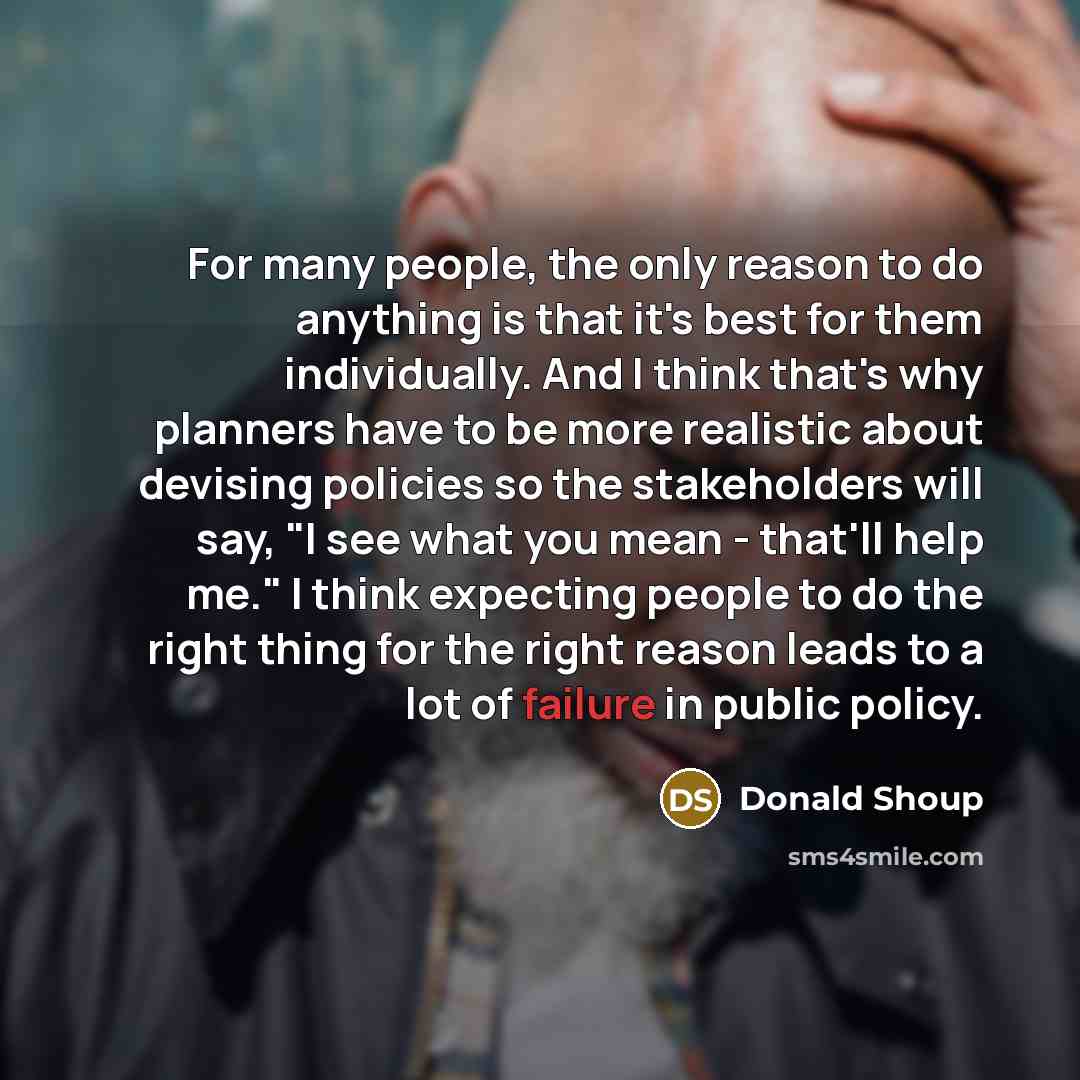 “For many people, the only reason to do anything is that it's best for them individually. And I think that's why planners have to be more realistic about devising policies so the stakeholders will say, "I see what you mean - that'll help me." I think expecting people to do the right thing for the…” quote by Donald Shoup