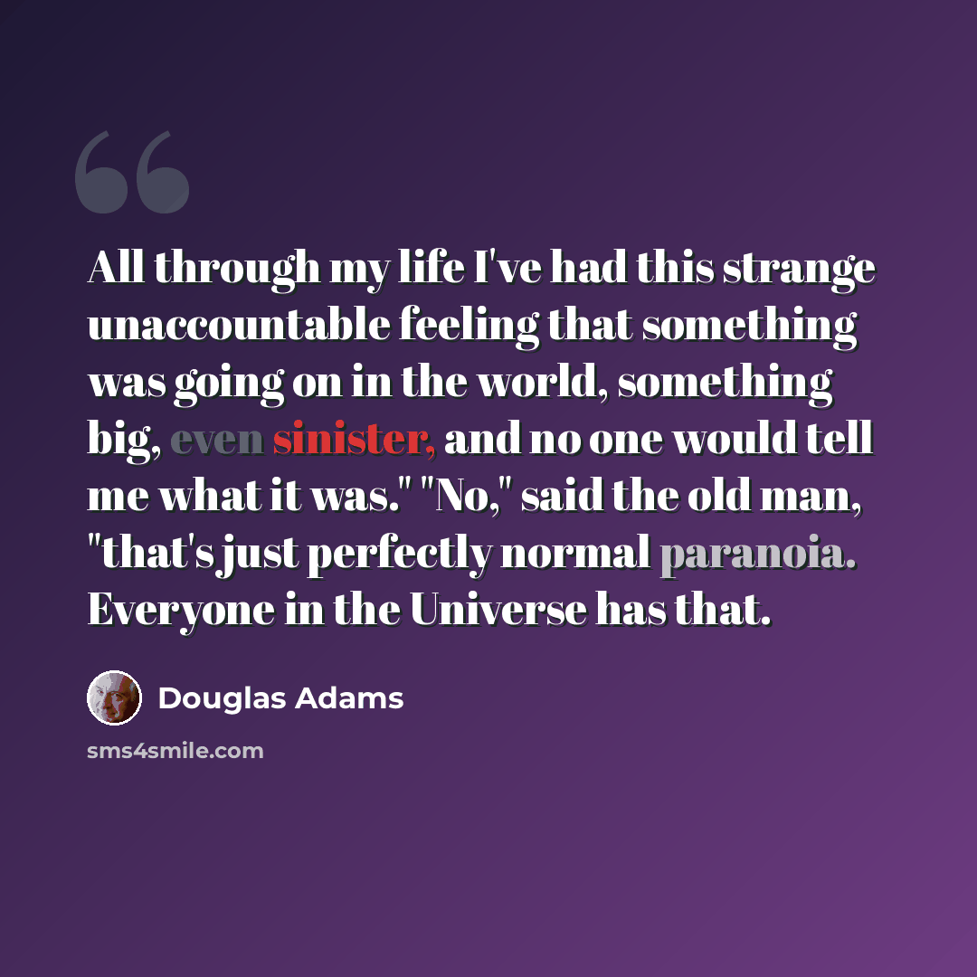 “All through my life I've had this strange unaccountable feeling that something was going on in the world, something big, even sinister, and no one would tell me what it was." "No," said the old man, "that's just perfectly normal paranoia. Everyone in the Universe has that.” quote by Douglas Adams