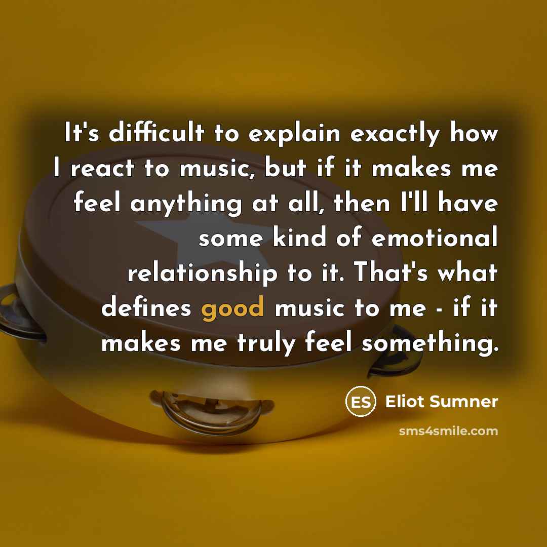 “It's difficult to explain exactly how I react to music, but if it makes me feel anything at all, then I'll have some kind of emotional relationship to it. That's what defines good music to me - if it makes me truly feel something.” quote by Eliot Sumner