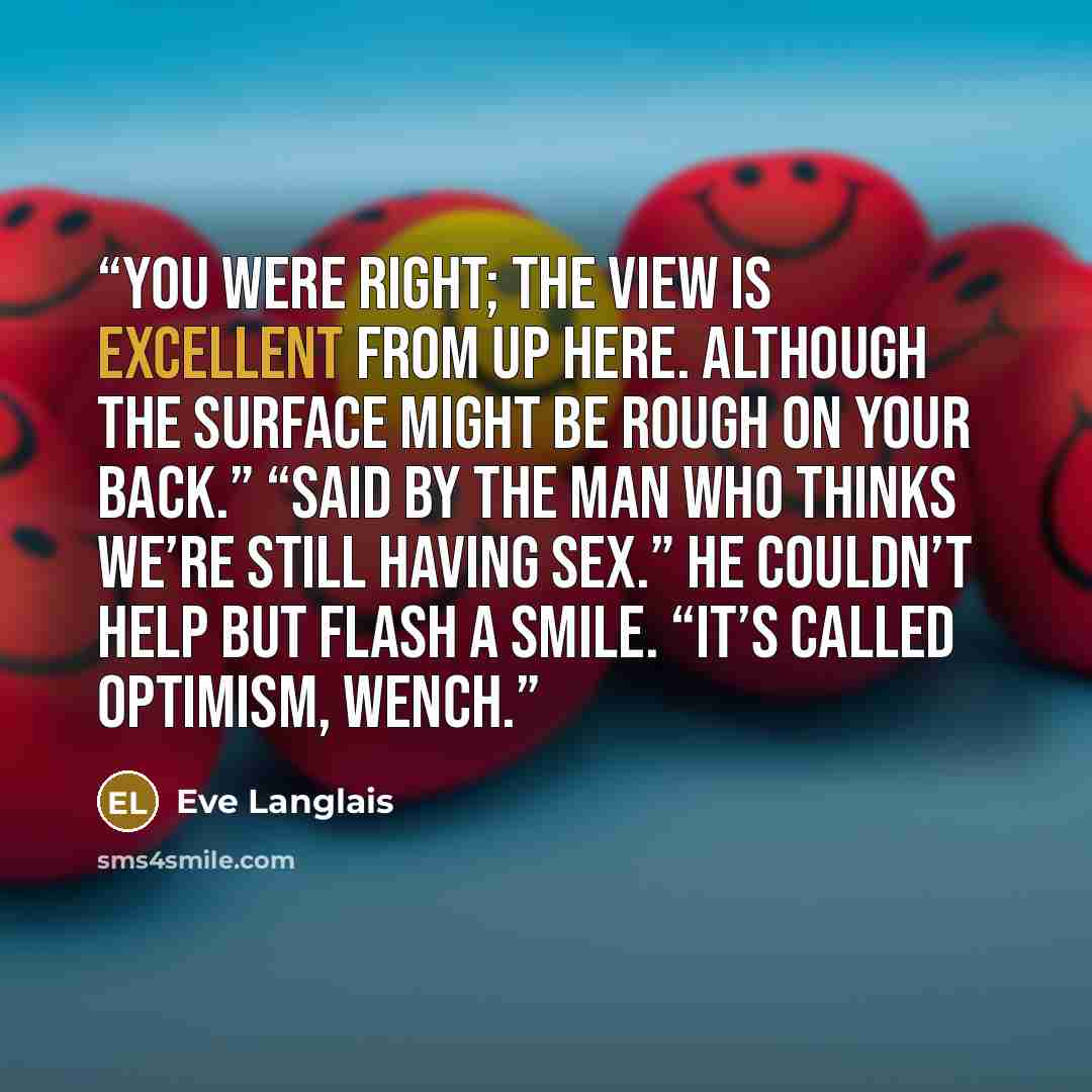 “You were right; the view is excellent from up here. Although the surface might be rough on your back.” “Said by the man who thinks we’re still having sex.” He couldn’t help but flash a smile. “It’s called optimism, wench.” quote by Eve Langlais
