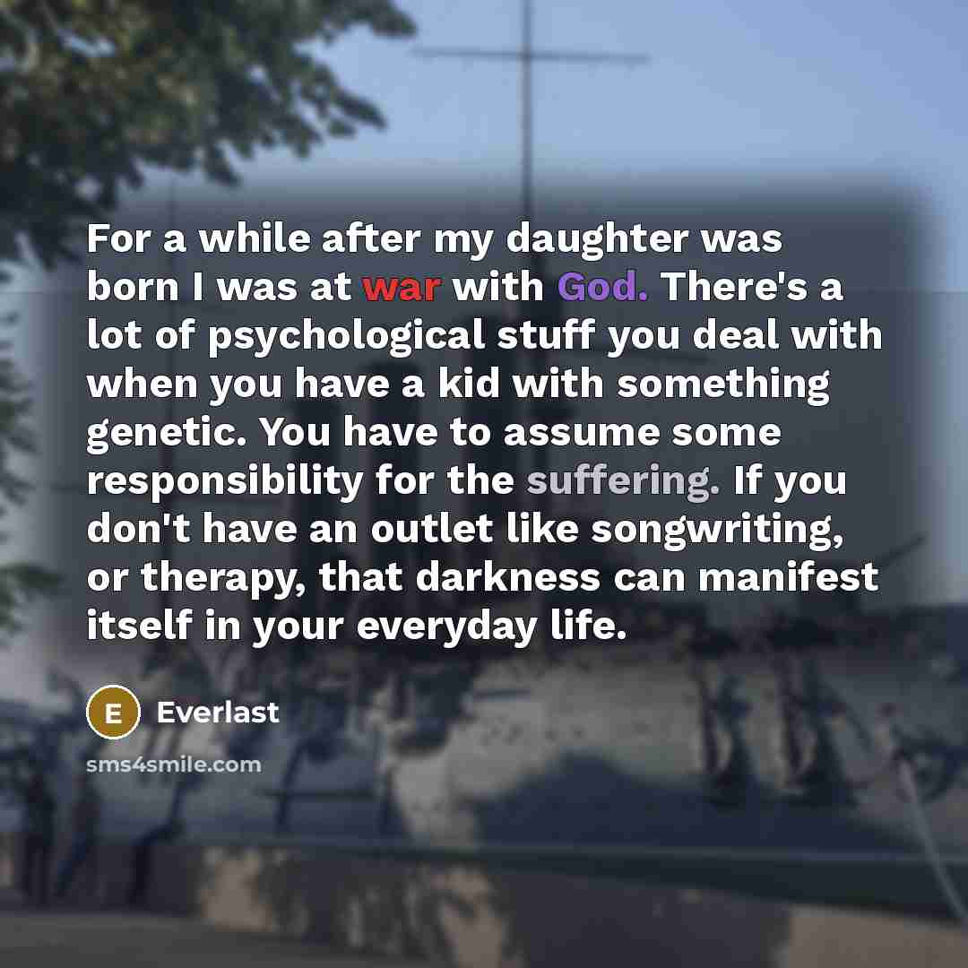 “For a while after my daughter was born I was at war with God. There's a lot of psychological stuff you deal with when you have a kid with something genetic. You have to assume some responsibility for the suffering. If you don't have an outlet like songwriting, or therapy, that darkness can…” quote by Everlast