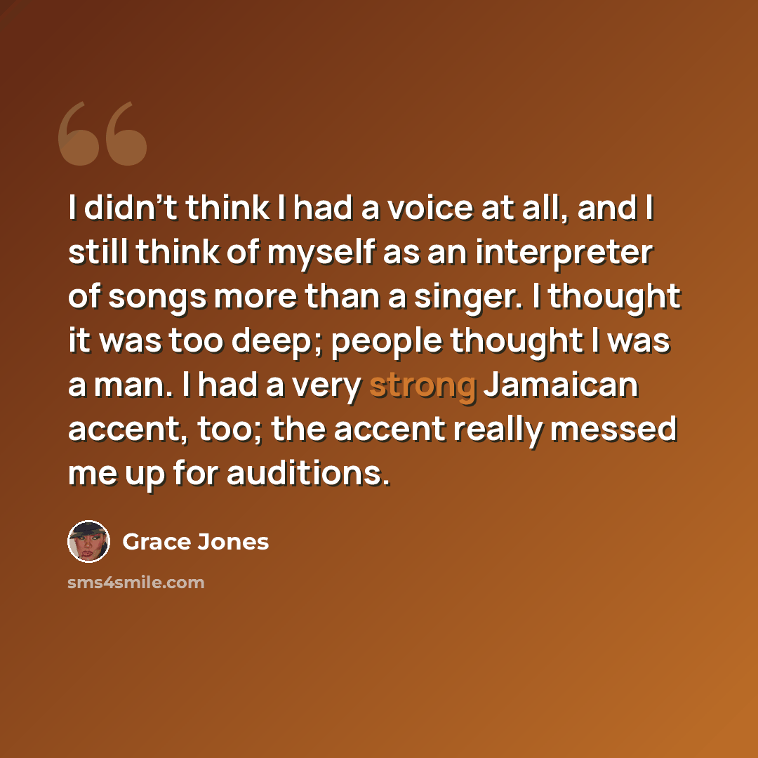 “I didn't think I had a voice at all, and I still think of myself as an interpreter of songs more than a singer. I thought it was too deep; people thought I was a man. I had a very strong Jamaican accent, too; the accent really messed me up for auditions.” quote by Grace Jones