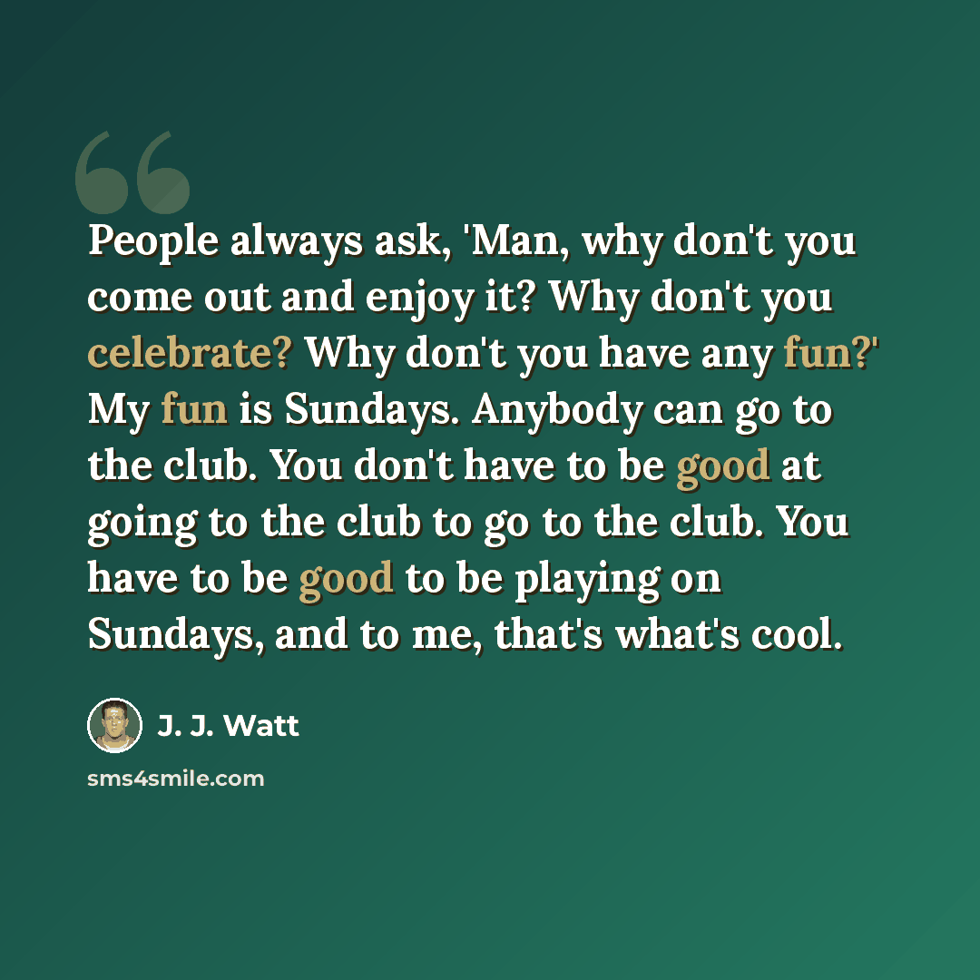 “People always ask, 'Man, why don't you come out and enjoy it? Why don't you celebrate? Why don't you have any fun?' My fun is Sundays. Anybody can go to the club. You don't have to be good at going to the club to go to the club. You have to be good to be playing on Sundays, and to me, that's…” quote by J. J. Watt