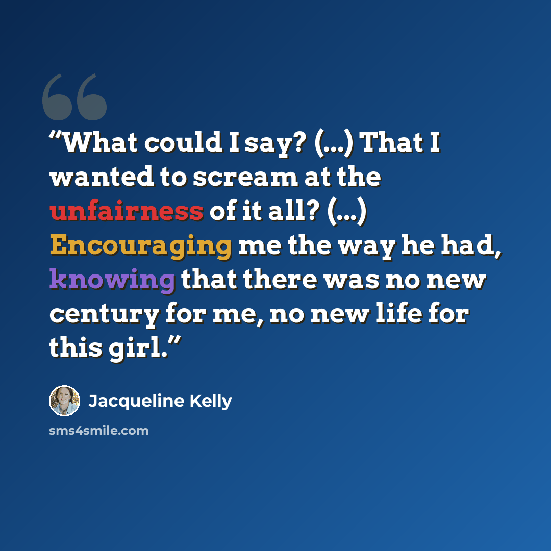 “What could I say? (...) That I wanted to scream at the unfairness of it all? (...) Encouraging me the way he had, knowing that there was no new century for me, no new life for this girl.” quote by Jacqueline Kelly