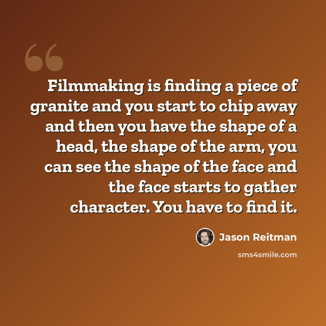 “Filmmaking is finding a piece of granite and you start to chip away and then you have the shape of a head, the shape of the arm, you can see the shape of the face and the face starts to gather character. You have to find it.” quote by Jason Reitman