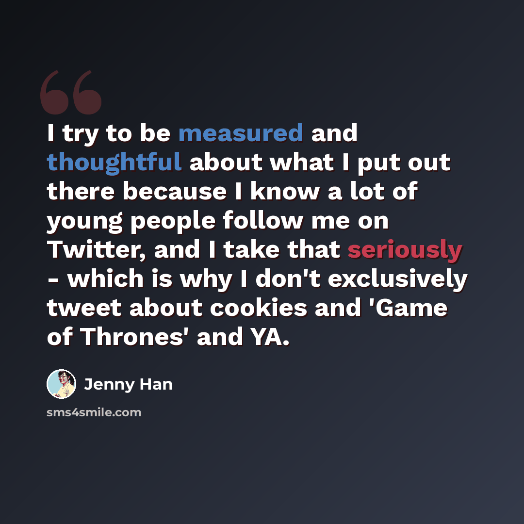 “I try to be measured and thoughtful about what I put out there because I know a lot of young people follow me on Twitter, and I take that seriously - which is why I don't exclusively tweet about cookies and 'Game of Thrones' and YA.” quote by Jenny Han