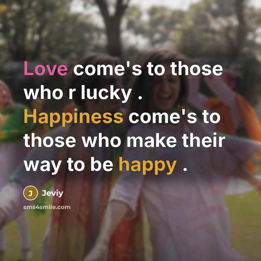 “Love come's to those who r lucky . Happiness come's to those who make their way to be happy .” quote by Jeviy