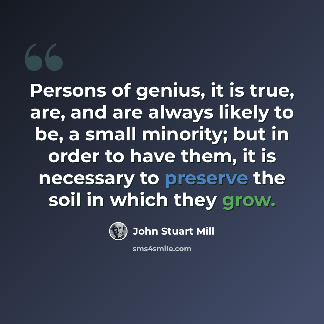 “Persons of genius, it is true, are, and are always likely to be, a small minority; but in order to have them, it is necessary to preserve the soil in which they grow.” quote by John Stuart Mill