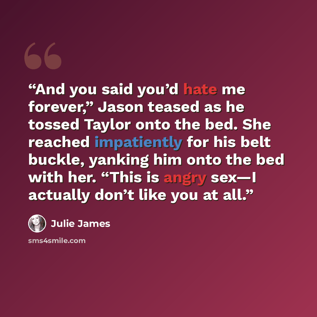 “And you said you’d hate me forever,” Jason teased as he tossed Taylor onto the bed. She reached impatiently for his belt buckle, yanking him onto the bed with her. “This is angry sex—I actually don’t like you at all.” quote by Julie James