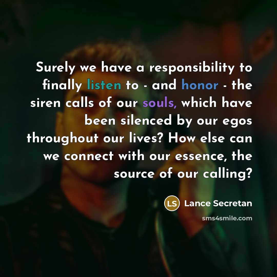 “Surely we have a responsibility to finally listen to - and honor - the siren calls of our souls, which have been silenced by our egos throughout our lives? How else can we connect with our essence, the source of our calling?” quote by Lance Secretan